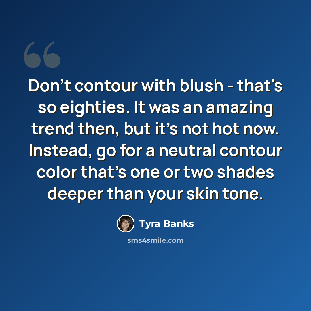 “Don't contour with blush - that's so eighties. It was an amazing trend then, but it's not hot now. Instead, go for a neutral contour color that's one or two shades deeper than your skin tone.” quote by Tyra Banks