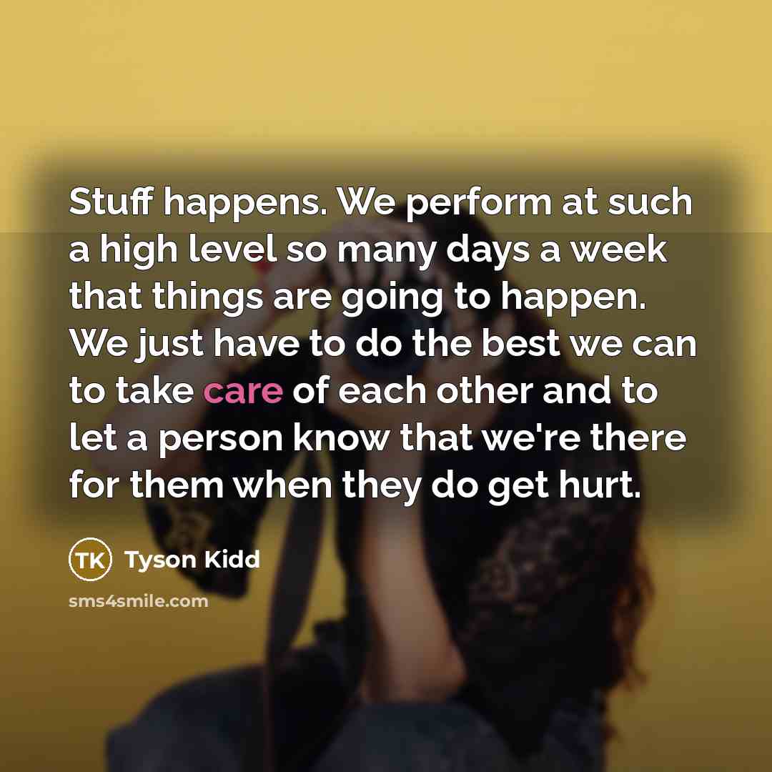 “Stuff happens. We perform at such a high level so many days a week that things are going to happen. We just have to do the best we can to take care of each other and to let a person know that we're there for them when they do get hurt.” quote by Tyson Kidd