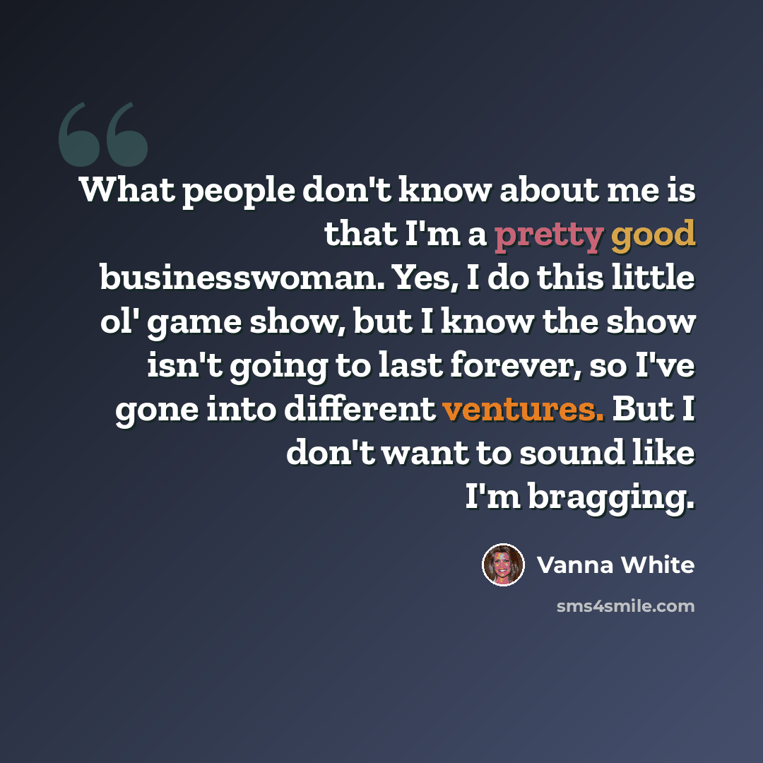 “What people don't know about me is that I'm a pretty good businesswoman. Yes, I do this little ol' game show, but I know the show isn't going to last forever, so I've gone into different ventures. But I don't want to sound like I'm bragging.” quote by Vanna White