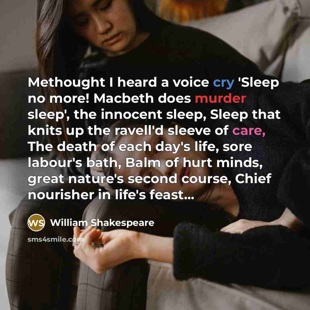 “Methought I heard a voice cry 'Sleep no more! Macbeth does murder sleep', the innocent sleep, Sleep that knits up the ravell'd sleeve of care, The death of each day's life, sore labour's bath, Balm of hurt minds, great nature's second course, Chief nourisher in life's feast...” quote by William Shakespeare