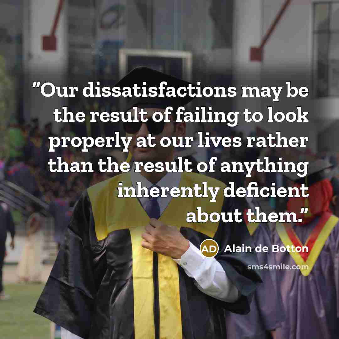 “Our dissatisfactions may be the result of failing to look properly at our lives rather than the result of anything inherently deficient about them.” quote by Alain de Botton