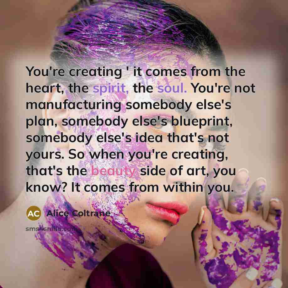 “You're creating ' it comes from the heart, the spirit, the soul. You're not manufacturing somebody else's plan, somebody else's blueprint, somebody else's idea that's not yours. So when you're creating, that's the beauty side of art, you know? It comes from within you.” quote by Alice Coltrane