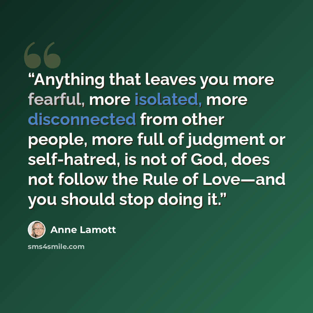“Anything that leaves you more fearful, more isolated, more disconnected from other people, more full of judgment or self-hatred, is not of God, does not follow the Rule of Love—and you should stop doing it.” quote by Anne Lamott