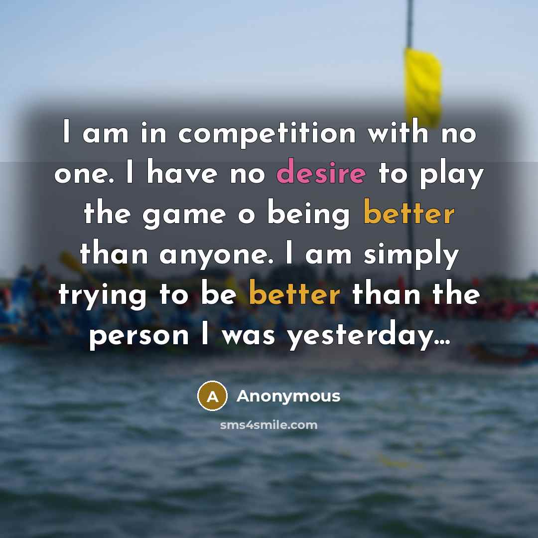 “I am in competition with no one. I have no desire to play the game o being better than anyone. I am simply trying to be better than the person I was yesterday...” quote by Anonymous