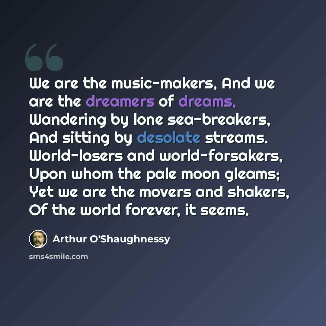 “We are the music-makers, And we are the dreamers of dreams, Wandering by lone sea-breakers, And sitting by desolate streams. World-losers and world-forsakers, Upon whom the pale moon gleams; Yet we are the movers and shakers, Of the world forever, it seems.” quote by Arthur O'Shaughnessy