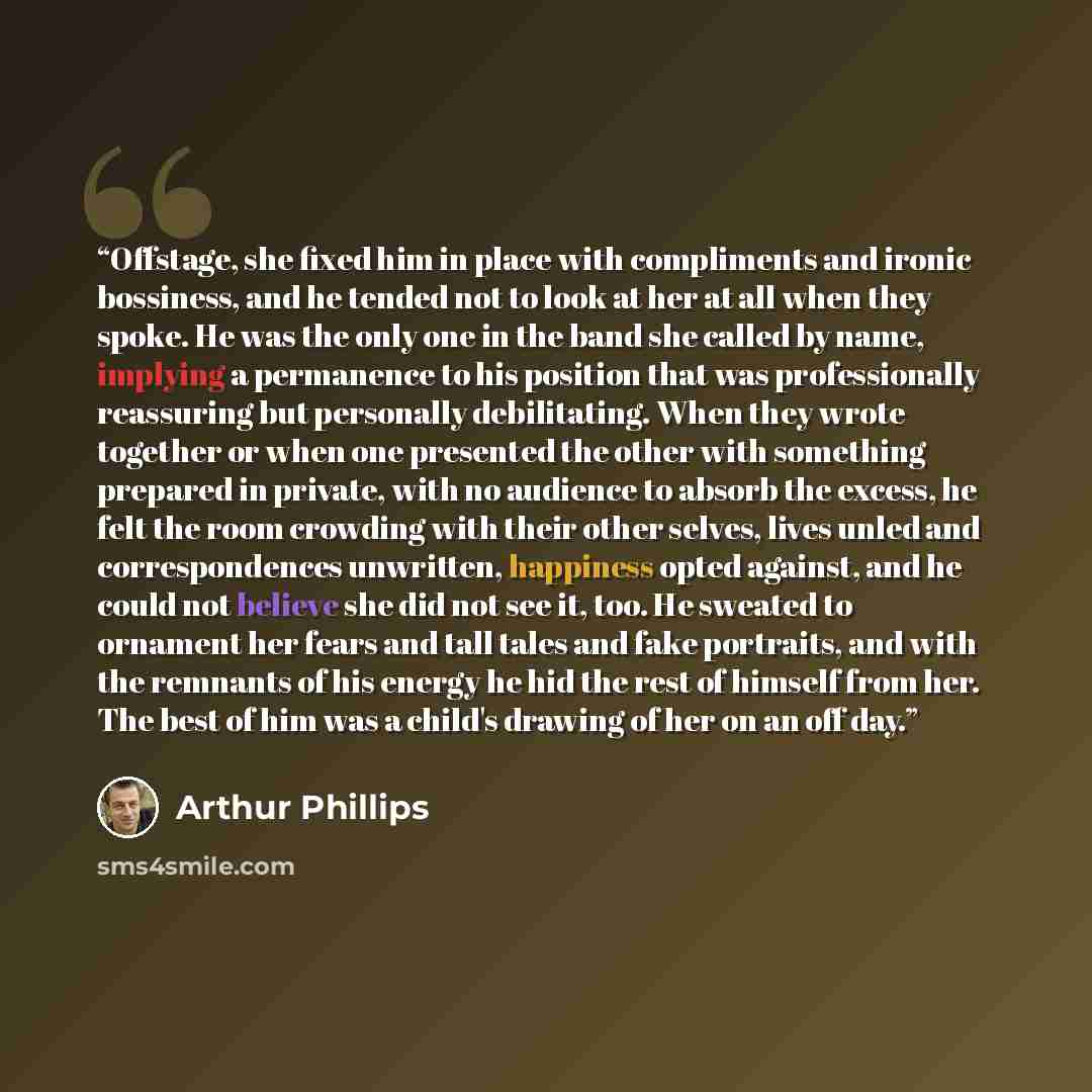 “Offstage, she fixed him in place with compliments and ironic bossiness, and he tended not to look at her at all when they spoke. He was the only one in the band she called by name, implying a permanence to his position that was professionally reassuring but personally debilitating. When they wrote…” quote by Arthur Phillips