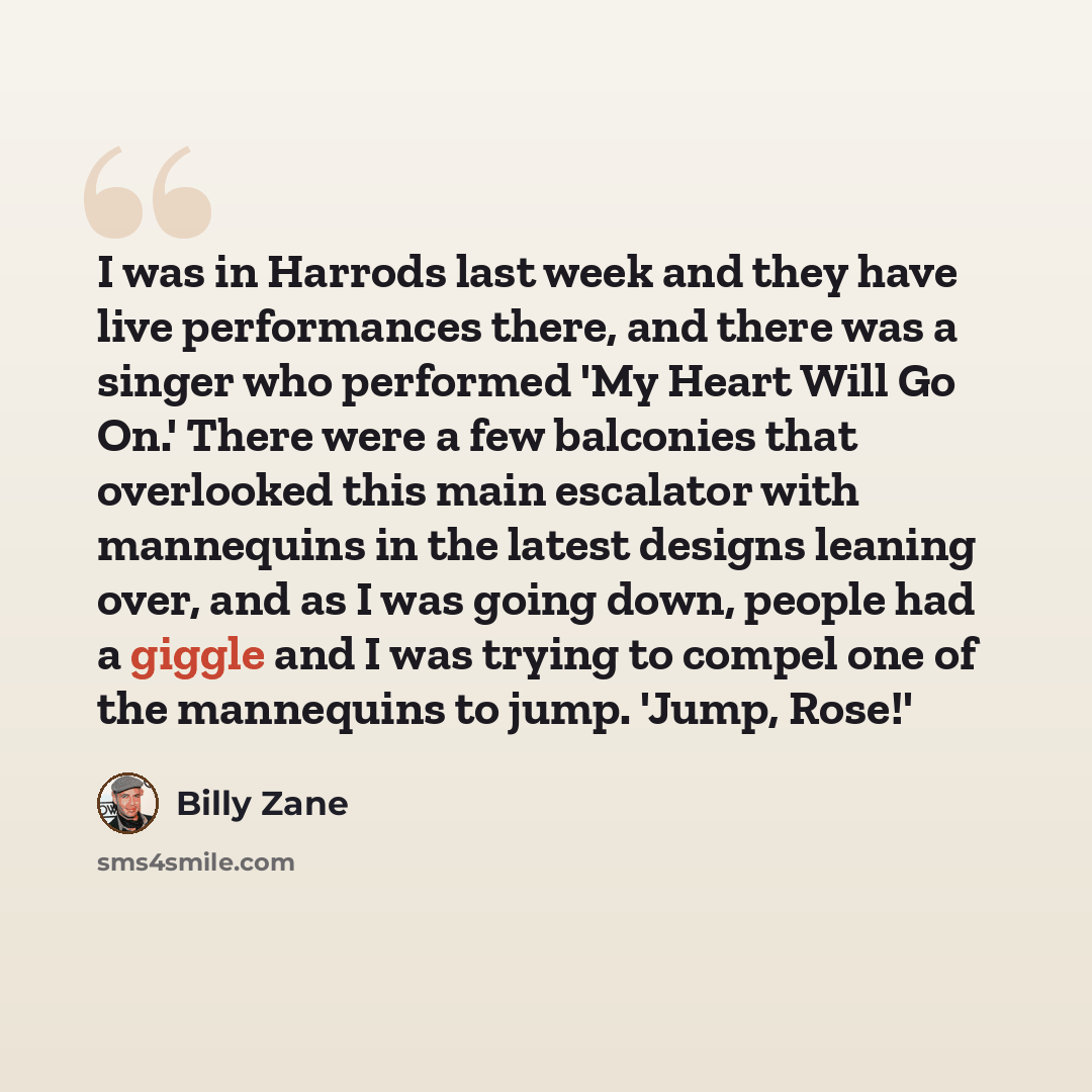 “I was in Harrods last week and they have live performances there, and there was a singer who performed 'My Heart Will Go On.' There were a few balconies that overlooked this main escalator with mannequins in the latest designs leaning over, and as I was going down, people had a giggle and I was…” quote by Billy Zane