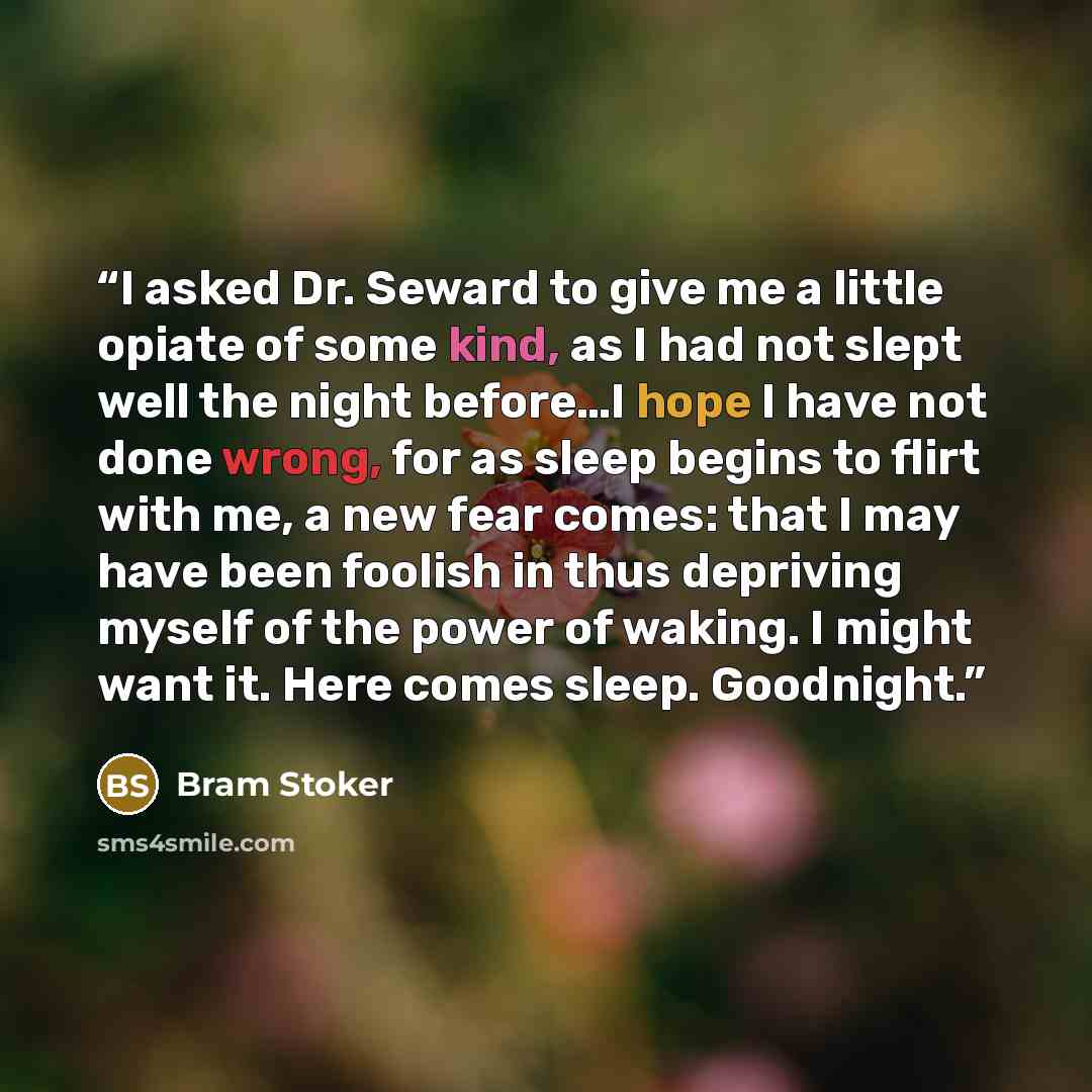 “I asked Dr. Seward to give me a little opiate of some kind, as I had not slept well the night before…I hope I have not done wrong, for as sleep begins to flirt with me, a new fear comes: that I may have been foolish in thus depriving myself of the power of waking. I might want it. Here comes…” quote by Bram Stoker