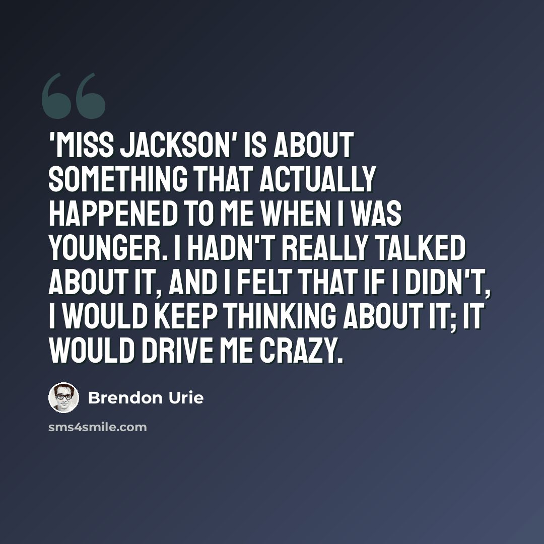 “'Miss Jackson' is about something that actually happened to me when I was younger. I hadn't really talked about it, and I felt that if I didn't, I would keep thinking about it; it would drive me crazy.” quote by Brendon Urie