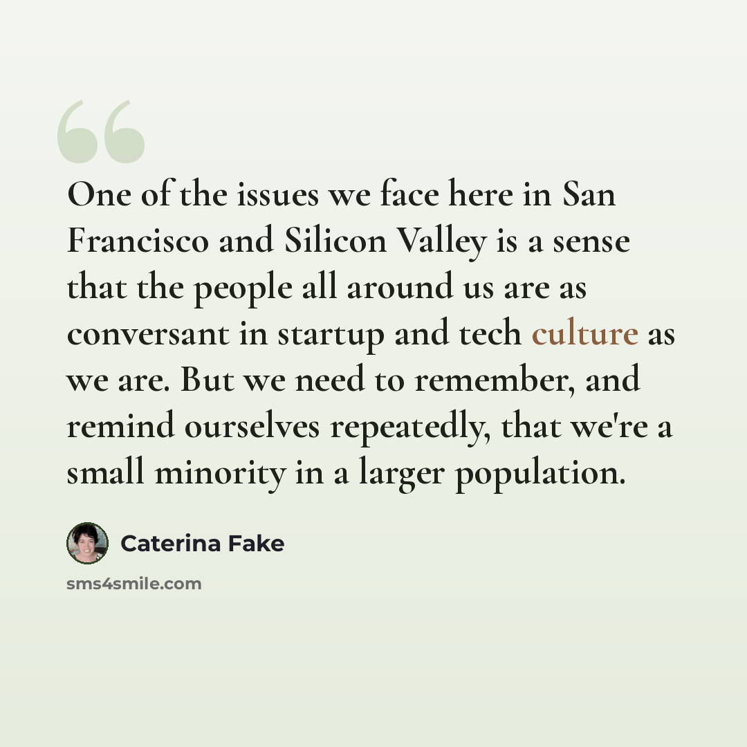 “One of the issues we face here in San Francisco and Silicon Valley is a sense that the people all around us are as conversant in startup and tech culture as we are. But we need to remember, and remind ourselves repeatedly, that we're a small minority in a larger population.” quote by Caterina Fake
