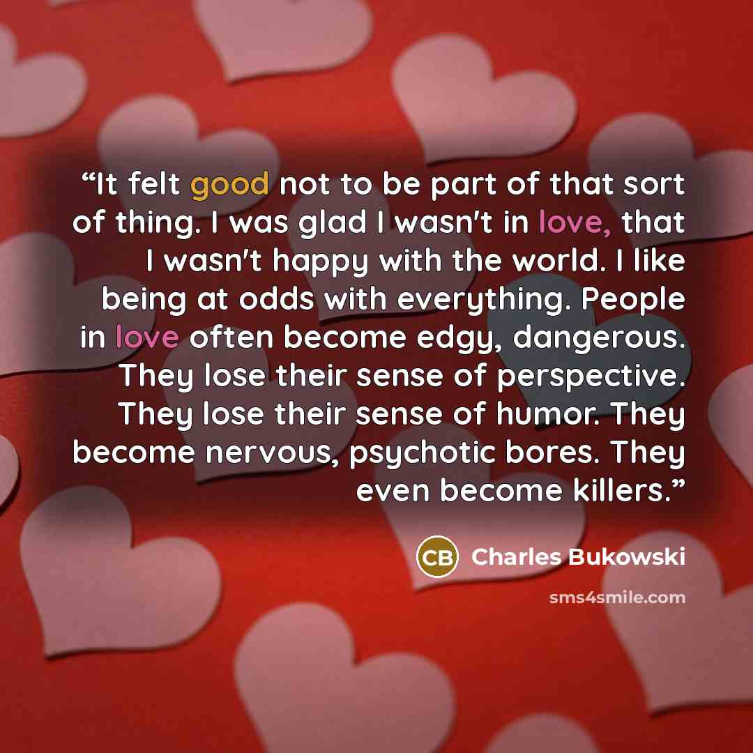 “It felt good not to be part of that sort of thing. I was glad I wasn't in love, that I wasn't happy with the world. I like being at odds with everything. People in love often become edgy, dangerous. They lose their sense of perspective. They lose their sense of humor. They become nervous…” quote by Charles Bukowski