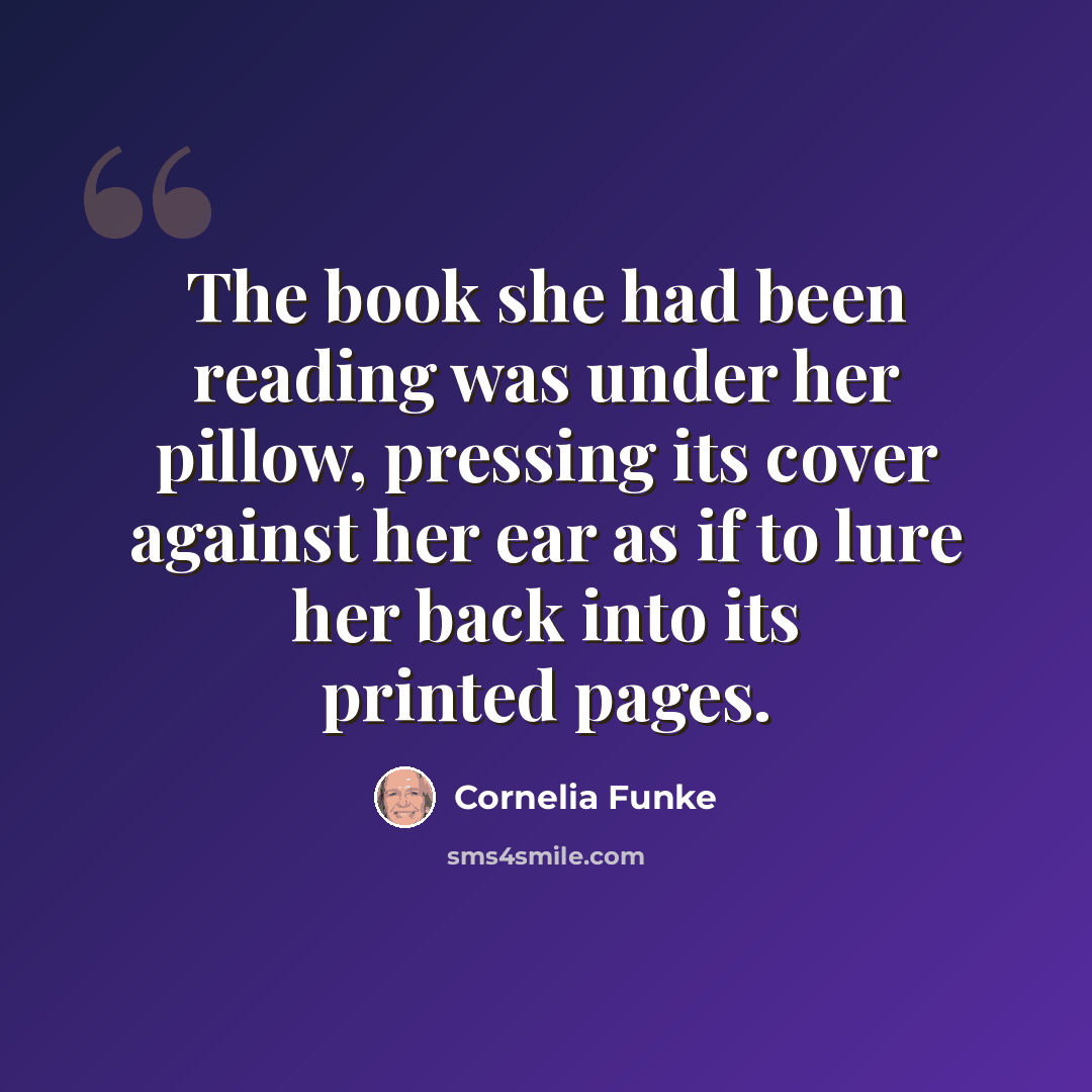 “The book she had been reading was under her pillow, pressing its cover against her ear as if to lure her back into its printed pages.” quote by Cornelia Funke