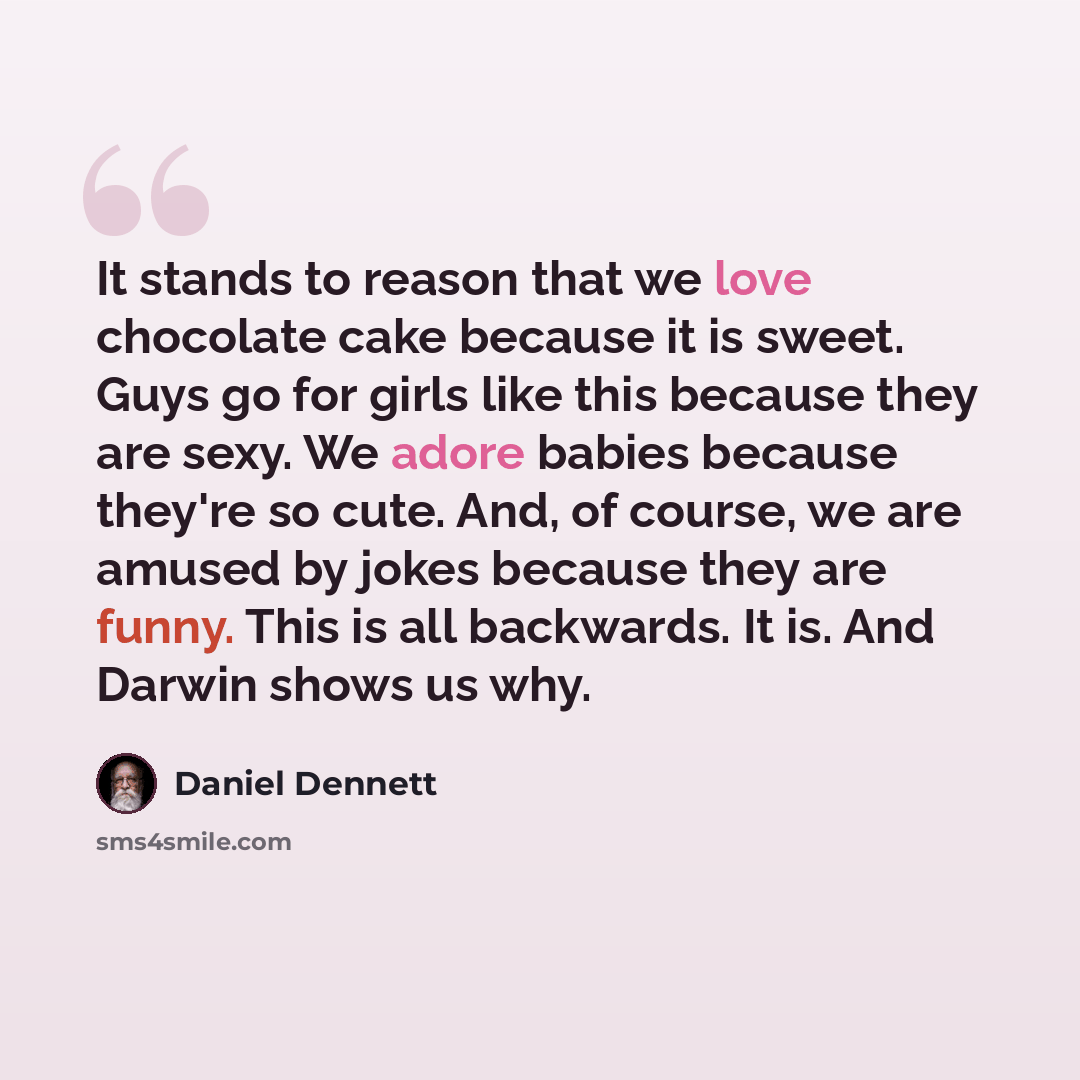 “It stands to reason that we love chocolate cake because it is sweet. Guys go for girls like this because they are sexy. We adore babies because they're so cute. And, of course, we are amused by jokes because they are funny. This is all backwards. It is. And Darwin shows us why.” quote by Daniel Dennett
