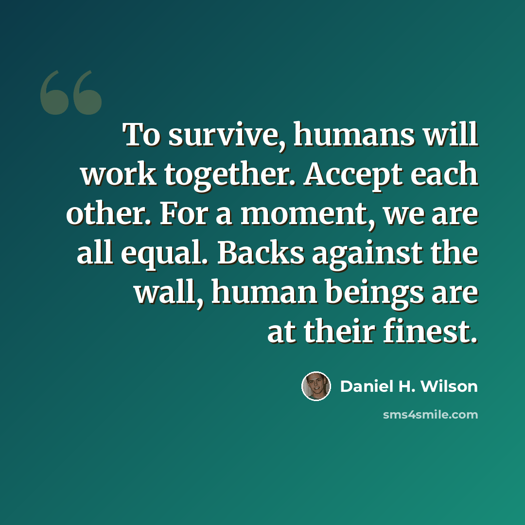 “To survive, humans will work together. Accept each other. For a moment, we are all equal. Backs against the wall, human beings are at their finest.” quote by Daniel H. Wilson
