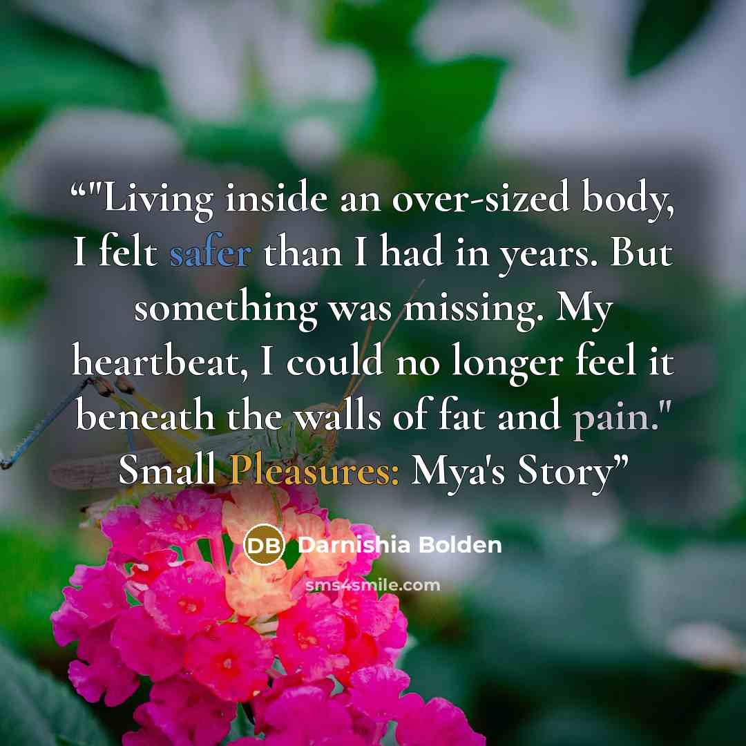 “‎"Living inside an over-sized body, I felt safer than I had in years. But something was missing. My heartbeat, I could no longer feel it beneath the walls of fat and pain." Small Pleasures: Mya's Story” quote by Darnishia Bolden
