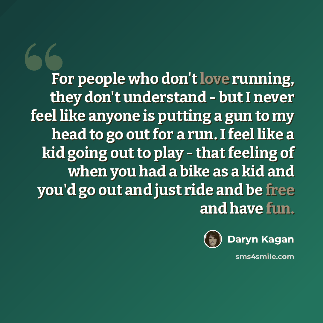 “For people who don't love running, they don't understand - but I never feel like anyone is putting a gun to my head to go out for a run. I feel like a kid going out to play - that feeling of when you had a bike as a kid and you'd go out and just ride and be free and have fun.” quote by Daryn Kagan