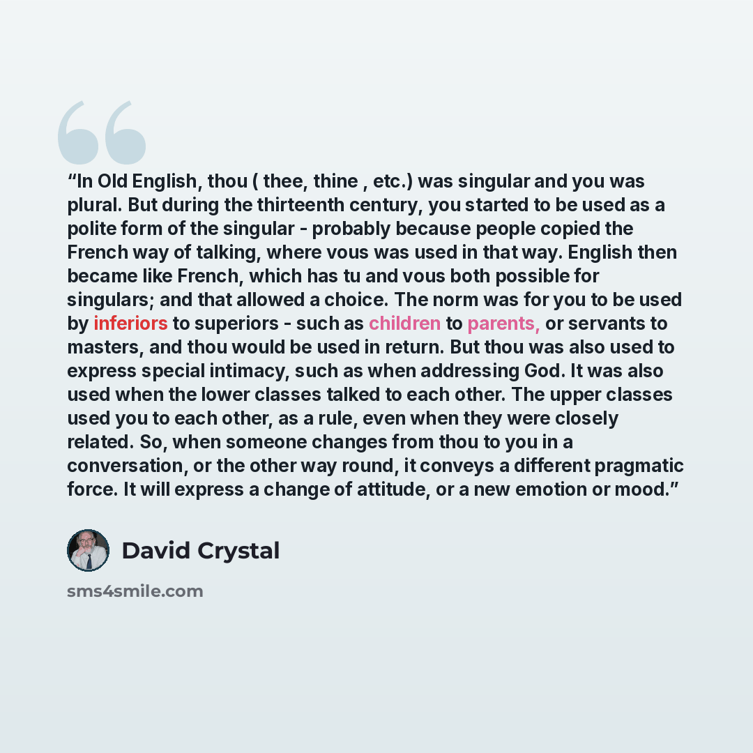 “In Old English, thou ( thee, thine , etc.) was singular and you was plural. But during the thirteenth century, you started to be used as a polite form of the singular - probably because people copied the French way of talking, where vous was used in that way. English then became like French, which…” quote by David Crystal