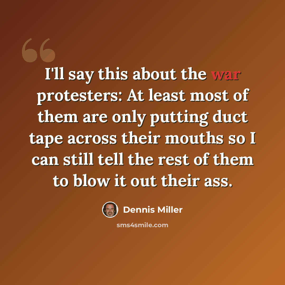 “I'll say this about the war protesters: At least most of them are only putting duct tape across their mouths so I can still tell the rest of them to blow it out their ass.” quote by Dennis Miller