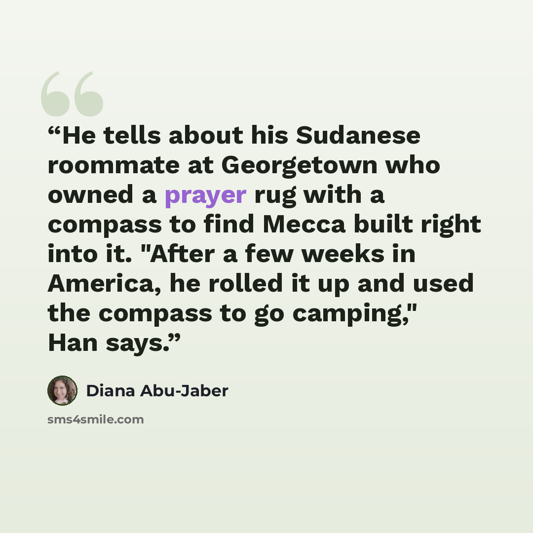 “He tells about his Sudanese roommate at Georgetown who owned a prayer rug with a compass to find Mecca built right into it. "After a few weeks in America, he rolled it up and used the compass to go camping," Han says.” quote by Diana Abu-Jaber