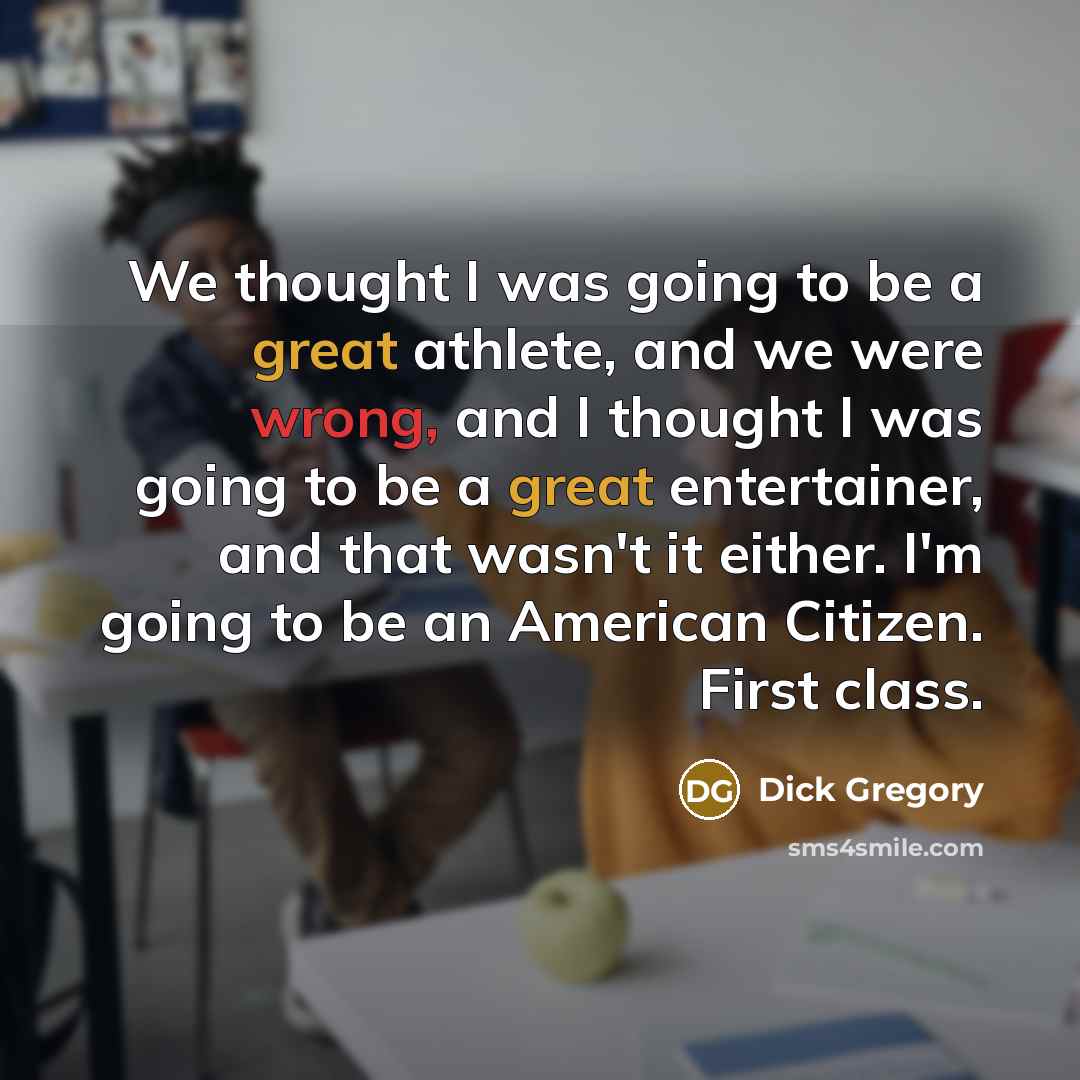“We thought I was going to be a great athlete, and we were wrong, and I thought I was going to be a great entertainer, and that wasn't it either. I'm going to be an American Citizen. First class.” quote by Dick Gregory