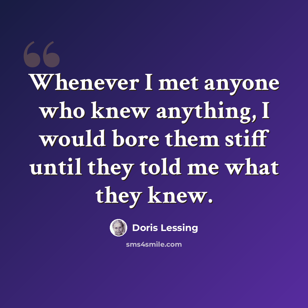 “Whenever I met anyone who knew anything, I would bore them stiff until they told me what they knew.” quote by Doris Lessing