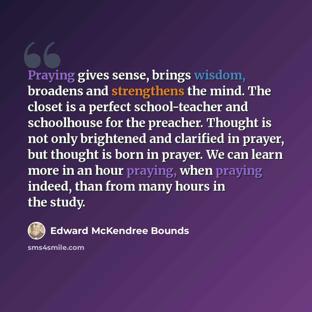 “Praying gives sense, brings wisdom, broadens and strengthens the mind. The closet is a perfect school-teacher and schoolhouse for the preacher. Thought is not only brightened and clarified in prayer, but thought is born in prayer. We can learn more in an hour praying, when praying indeed, than…” quote by Edward McKendree Bounds