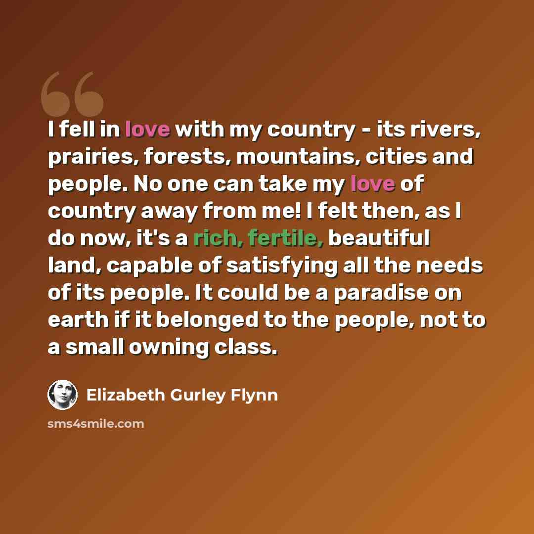 “I fell in love with my country - its rivers, prairies, forests, mountains, cities and people. No one can take my love of country away from me! I felt then, as I do now, it's a rich, fertile, beautiful land, capable of satisfying all the needs of its people. It could be a paradise on earth if it…” quote by Elizabeth Gurley Flynn