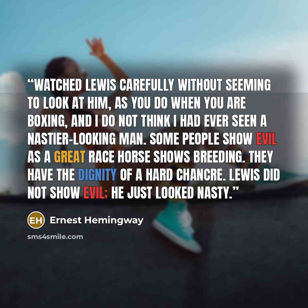 “watched Lewis carefully without seeming to look at him, as you do when you are boxing, and I do not think I had ever seen a nastier-looking man. Some people show evil as a great race horse shows breeding. They have the dignity of a hard chancre. Lewis did not show evil; he just looked nasty.” quote by Ernest Hemingway
