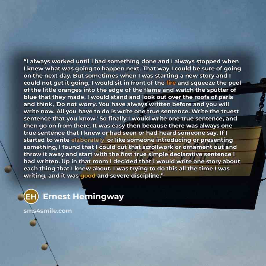 “I always worked until I had something done and I always stopped when I knew what was going to happen next. That way I could be sure of going on the next day. But sometimes when I was starting a new story and I could not get it going, I would sit in front of the fire and squeeze the peel of the…” quote by Ernest Hemingway
