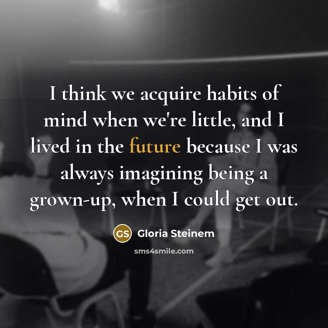 “I think we acquire habits of mind when we're little, and I lived in the future because I was always imagining being a grown-up, when I could get out.” quote by Gloria Steinem