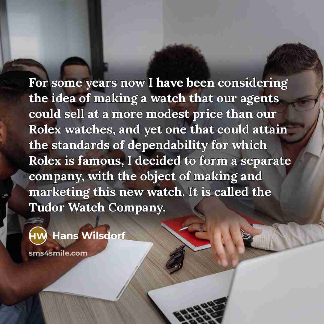 “For some years now I have been considering the idea of making a watch that our agents could sell at a more modest price than our Rolex watches, and yet one that could attain the standards of dependability for which Rolex is famous, I decided to form a separate company, with the object of making…” quote by Hans Wilsdorf