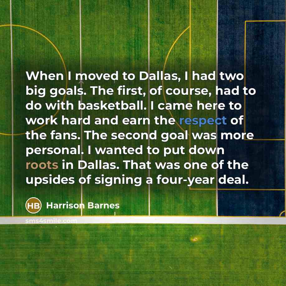 “When I moved to Dallas, I had two big goals. The first, of course, had to do with basketball. I came here to work hard and earn the respect of the fans. The second goal was more personal. I wanted to put down roots in Dallas. That was one of the upsides of signing a four-year deal.” quote by Harrison Barnes