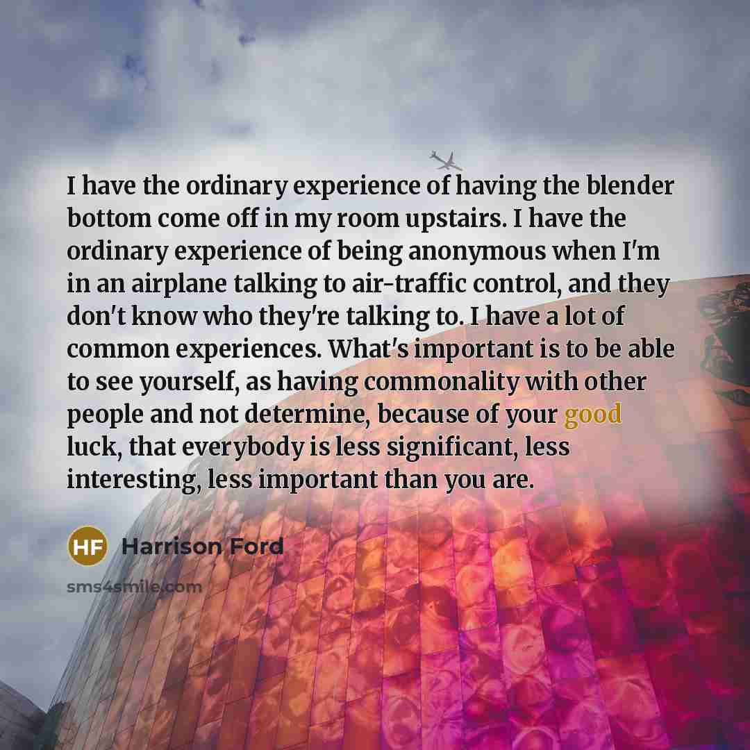 “I have the ordinary experience of having the blender bottom come off in my room upstairs. I have the ordinary experience of being anonymous when I'm in an airplane talking to air-traffic control, and they don't know who they're talking to. I have a lot of common experiences. What's important is to…” quote by Harrison Ford