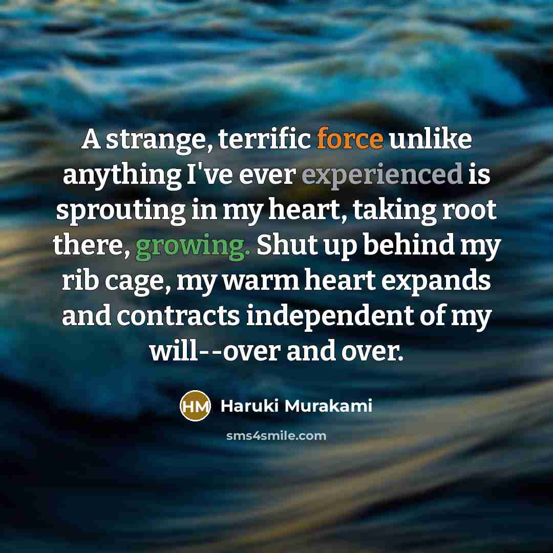 “A strange, terrific force unlike anything I've ever experienced is sprouting in my heart, taking root there, growing. Shut up behind my rib cage, my warm heart expands and contracts independent of my will--over and over.” quote by Haruki Murakami