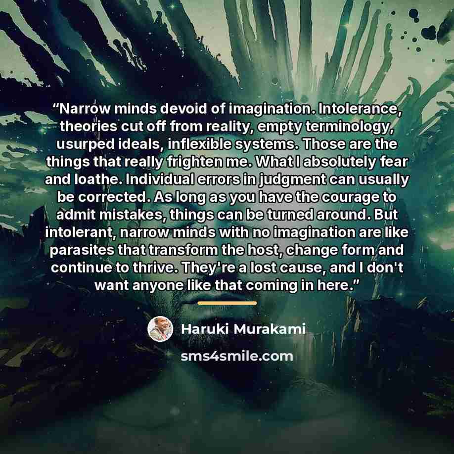 “Narrow minds devoid of imagination. Intolerance, theories cut off from reality, empty terminology, usurped ideals, inflexible systems. Those are the things that really frighten me. What I absolutely fear and loathe. Individual errors in judgment can usually be corrected. As long as you have the…” quote by Haruki Murakami