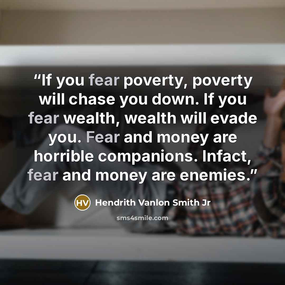 “If you fear poverty, poverty will chase you down. If you fear wealth, wealth will evade you. Fear and money are horrible companions. Infact, fear and money are enemies.” quote by Hendrith Vanlon Smith Jr