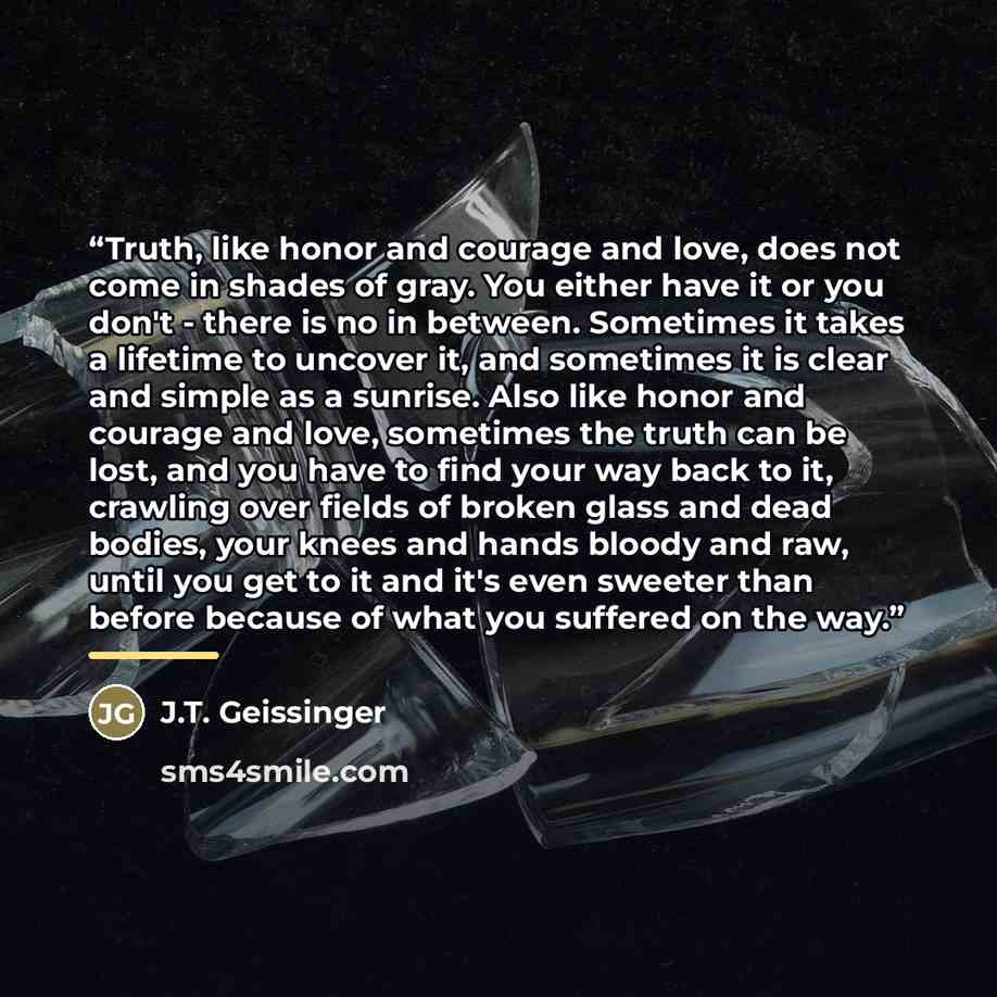 “Truth, like honor and courage and love, does not come in shades of gray. You either have it or you don't - there is no in between. Sometimes it takes a lifetime to uncover it, and sometimes it is clear and simple as a sunrise. Also like honor and courage and love, sometimes the truth can be lost…” quote by J.T. Geissinger