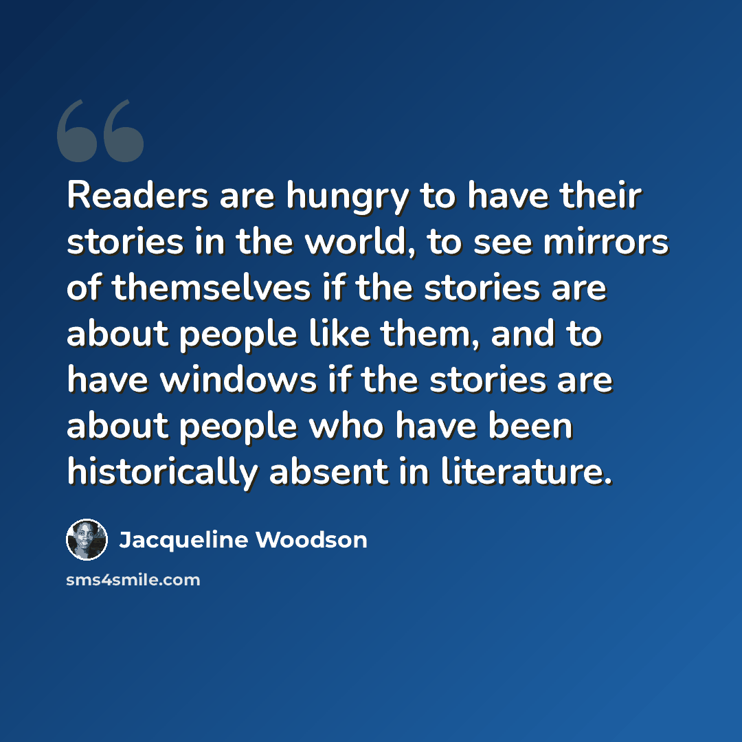 “Readers are hungry to have their stories in the world, to see mirrors of themselves if the stories are about people like them, and to have windows if the stories are about people who have been historically absent in literature.” quote by Jacqueline Woodson