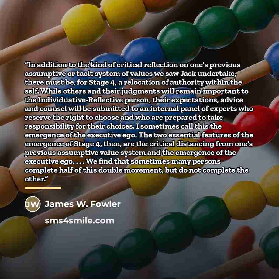 “In addition to the kind of critical reflection on one's previous assumptive or tacit system of values we saw Jack undertake, there must be, for Stage 4, a relocation of authority within the self. While others and their judgments will remain important to the Individuative-Reflective person, their…” quote by James W. Fowler