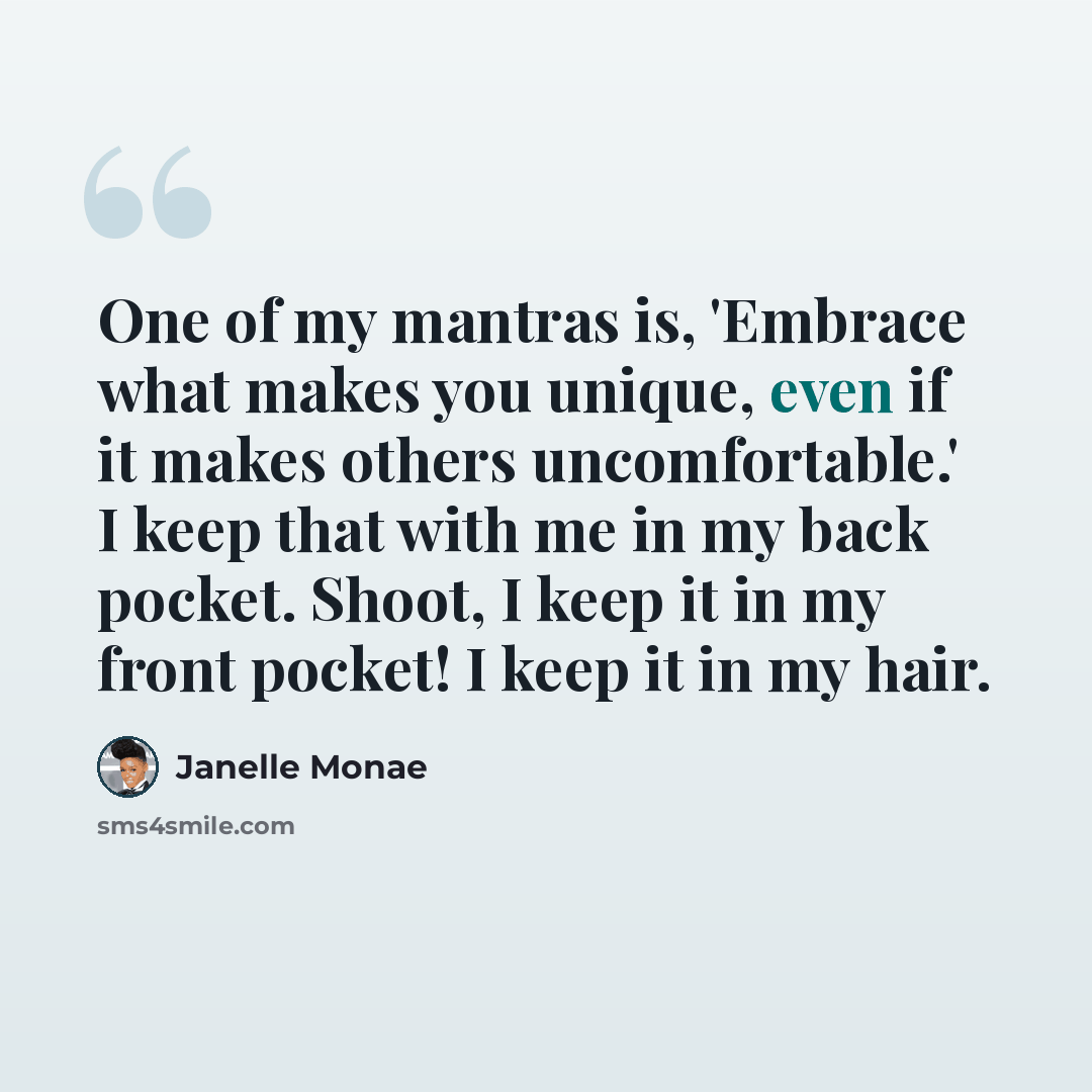 “One of my mantras is, 'Embrace what makes you unique, even if it makes others uncomfortable.' I keep that with me in my back pocket. Shoot, I keep it in my front pocket! I keep it in my hair.” quote by Janelle Monae