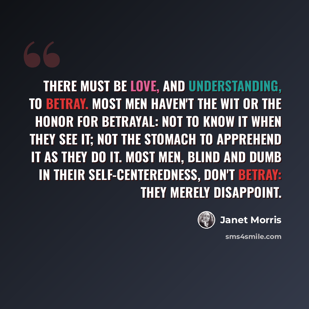 “There must be love, and understanding, to betray. Most men haven't the wit or the honor for betrayal: not to know it when they see it; not the stomach to apprehend it as they do it. Most men, blind and dumb in their self-centeredness, don't betray: they merely disappoint.” quote by Janet Morris