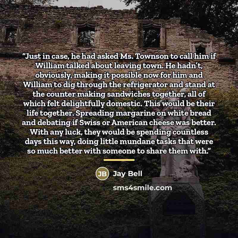 “Just in case, he had asked Ms. Townson to call him if William talked about leaving town. He hadn’t, obviously, making it possible now for him and William to dig through the refrigerator and stand at the counter making sandwiches together, all of which felt delightfully domestic. This would be…” quote by Jay Bell