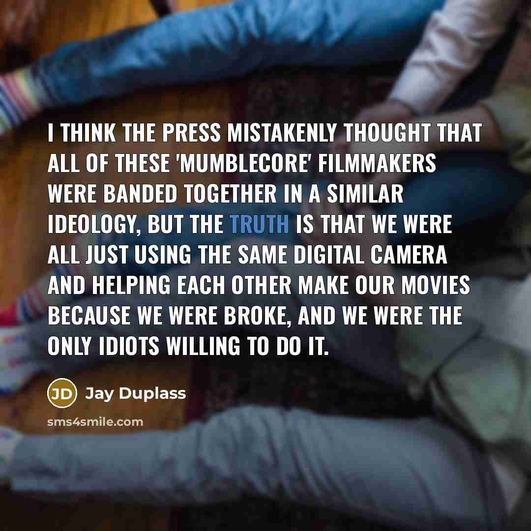 “I think the press mistakenly thought that all of these 'mumblecore' filmmakers were banded together in a similar ideology, but the truth is that we were all just using the same digital camera and helping each other make our movies because we were broke, and we were the only idiots willing to do it.” quote by Jay Duplass