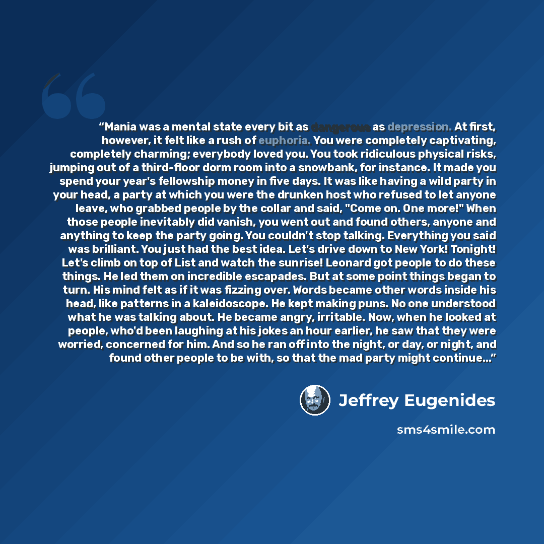 “Mania was a mental state every bit as dangerous as depression. At first, however, it felt like a rush of euphoria. You were completely captivating, completely charming; everybody loved you. You took ridiculous physical risks, jumping out of a third-floor dorm room into a snowbank, for instance. It…” quote by Jeffrey Eugenides