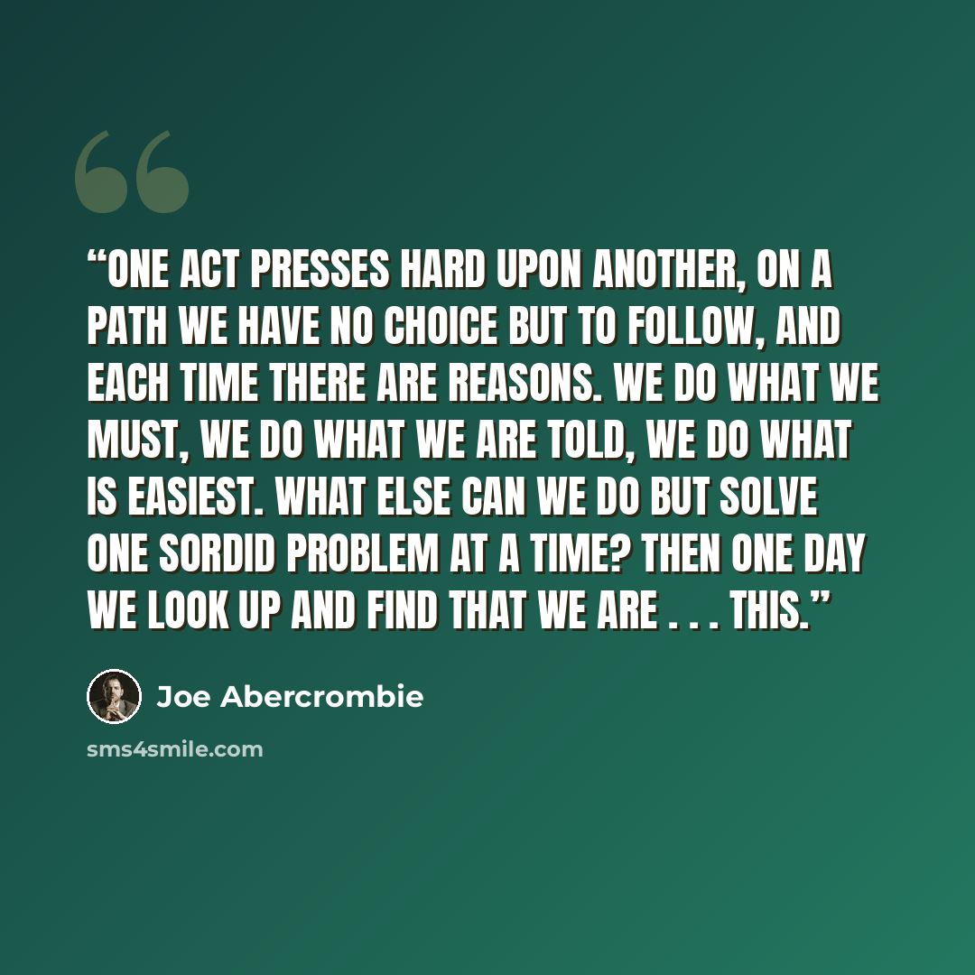 “One act presses hard upon another, on a path we have no choice but to follow, and each time there are reasons. We do what we must, we do what we are told, we do what is easiest. What else can we do but solve one sordid problem at a time? Then one day we look up and find that we are . . . this.” quote by Joe Abercrombie