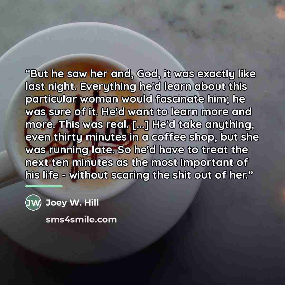 “But he saw her and, God, it was exactly like last night. Everything he'd learn about this particular woman would fascinate him; he was sure of it. He'd want to learn more and more. This was real. [...] He'd take anything, even thirty minutes in a coffee shop, but she was running late. So he'd have…” quote by Joey W. Hill