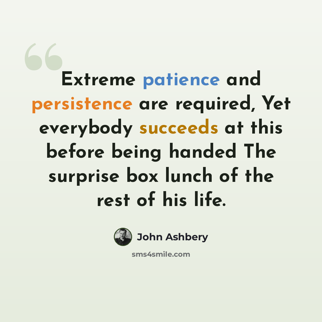 “Extreme patience and persistence are required, Yet everybody succeeds at this before being handed The surprise box lunch of the rest of his life.” quote by John Ashbery