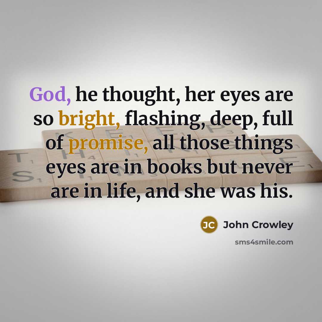 “God, he thought, her eyes are so bright, flashing, deep, full of promise, all those things eyes are in books but never are in life, and she was his.” quote by John Crowley