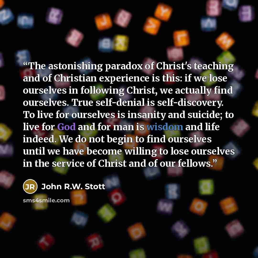 “The astonishing paradox of Christ's teaching and of Christian experience is this: if we lose ourselves in following Christ, we actually find ourselves. True self-denial is self-discovery. To live for ourselves is insanity and suicide; to live for God and for man is wisdom and life indeed. We do…” quote by John R.W. Stott