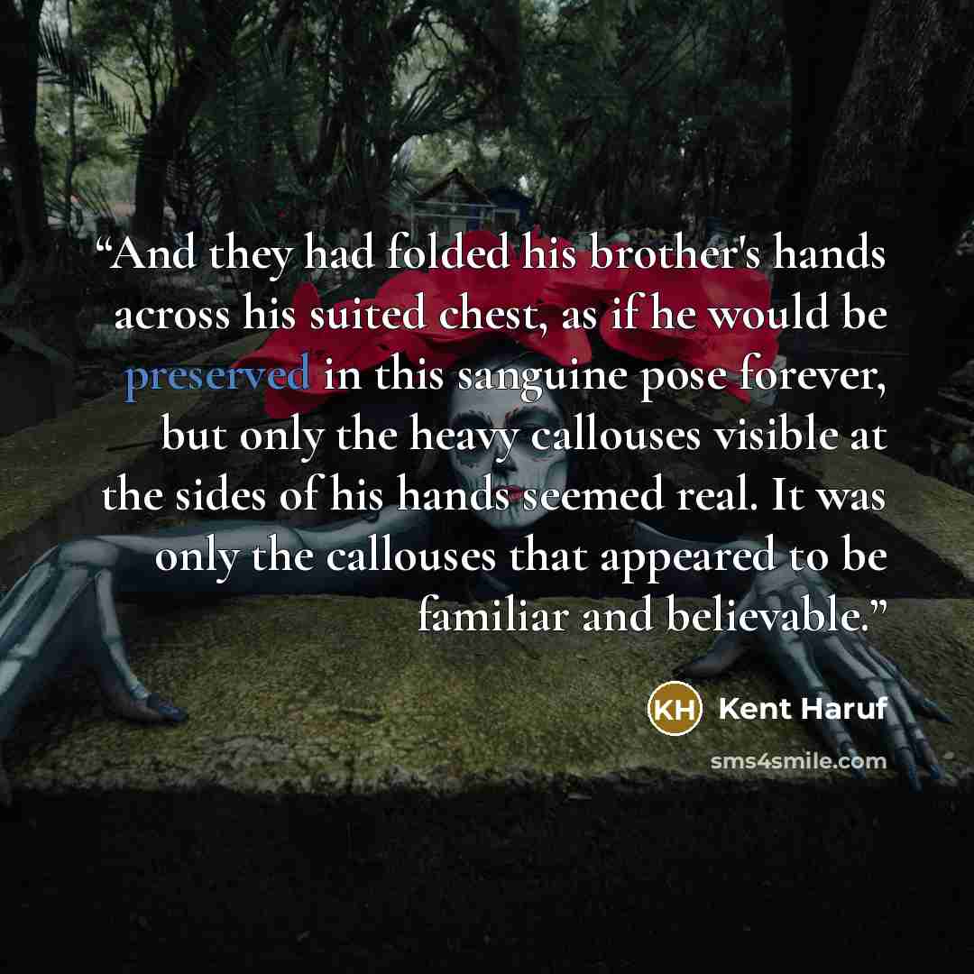 “And they had folded his brother's hands across his suited chest, as if he would be preserved in this sanguine pose forever, but only the heavy callouses visible at the sides of his hands seemed real. It was only the callouses that appeared to be familiar and believable.” quote by Kent Haruf